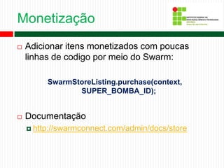 Monetização
 Adicionar itens monetizados com poucas
linhas de codigo por meio do Swarm:
SwarmStoreListing.purchase(context,
SUPER_BOMBA_ID);
 Documentação
 http://swarmconnect.com/admin/docs/store
 