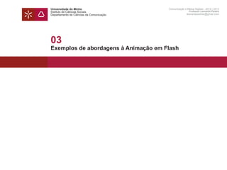 Universidade do Minho                     Comunicação e Meios Digitais - 2012 | 2013
Instituto de Ciências Sociais                             Professor Leonardo Pereira
Departamento de Ciências da Comunicação                 leonardpeartree@gmail.com




03
Exemplos de abordagens à Animação em Flash
 