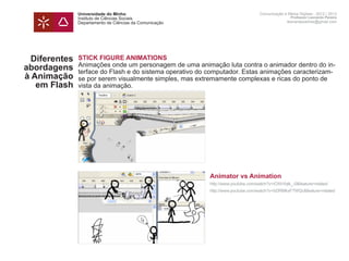 Universidade do Minho                                              Comunicação e Meios Digitais - 2012 | 2013
               Instituto de Ciências Sociais                                                      Professor Leonardo Pereira
               Departamento de Ciências da Comunicação                                          leonardpeartree@gmail.com




  Diferentes   STICK FIGURE ANIMATIONS
               Animações onde um personagem de uma animação luta contra o animador dentro do in-
abordagens     terface do Flash e do sistema operativo do computador. Estas animações caracterizam-
à Animação     se por serem visualmente simples, mas extremamente complexas e ricas do ponto de
   em Flash    vista da animação.
               	




               	                                          Animator vs Animation
               	                                          http://www.youtube.com/watch?v=iOXhYqtk_-0&feature=related
               	http://www.youtube.com/watch?v=bDRMkxF7WQc&feature=related
               	
 