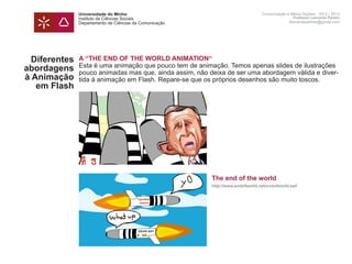 Universidade do Minho                                            Comunicação e Meios Digitais - 2012 | 2013
               Instituto de Ciências Sociais                                                    Professor Leonardo Pereira
               Departamento de Ciências da Comunicação                                        leonardpeartree@gmail.com




  Diferentes   A “THE END OF THE WORLD ANIMATION“
               Esta é uma animação que pouco tem de animação. Temos apenas slides de ilustrações
abordagens     pouco animadas mas que, ainda assim, não deixa de ser uma abordagem válida e diver-
à Animação     tida à animação em Flash. Repare-se que os próprios desenhos são muito toscos.
   em Flash    	




               	                                         The end of the world
               	                                         http://www.endofworld.net/endofworld.swf
               	
 