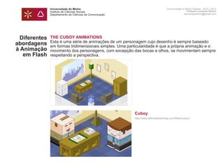 Universidade do Minho                                              Comunicação e Meios Digitais - 2012 | 2013
               Instituto de Ciências Sociais                                                      Professor Leonardo Pereira
               Departamento de Ciências da Comunicação                                          leonardpeartree@gmail.com




  Diferentes   THE CUBOY ANIMATIONS
               Esta é uma série de animações de um personagem cujo desenho é sempre baseado
abordagens     em formas tridimensionais simples. Uma particularidade é que a própria animação e o
à Animação     movimento dos personagens, com excepção das bocas e olhos, se movimentam sempre
   em Flash    respeitando a perspectiva.
               	




               t


               	                                         Cuboy
               	                                         http://www.albinoblacksheep.com/flash/cuboy1
               	
 