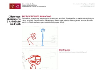 Universidade do Minho                                               Comunicação e Meios Digitais - 2012 | 2013
               Instituto de Ciências Sociais                                                       Professor Leonardo Pereira
               Departamento de Ciências da Comunicação                                           leonardpeartree@gmail.com




  Diferentes   THE DICK FIGURES ANIMATIONS
               Esta série, apesar de extremamente simples ao nível do desenho, é extremamente com-
abordagens     plexa ao nível da animação. No entanto é outra excelente abordagem à animação utili-
à Animação     zando o Flash se bem que muito trabalhosa e difícil.
   em Flash    	




               	                                         Dick Figures
               	                                         http://www.albinoblacksheep.com/video/dick-figures-1
               	
 