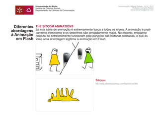 Universidade do Minho                                                Comunicação e Meios Digitais - 2012 | 2013
               Instituto de Ciências Sociais                                                        Professor Leonardo Pereira
               Departamento de Ciências da Comunicação                                            leonardpeartree@gmail.com




  Diferentes   THE SITCOM ANIMATIONS
               Já esta série de animação é extremamente tosca a todos os níveis. A animação é prati-
abordagens     camente inexistente e os desenhos são arrojadamente maus. No entanto, enquanto
à Animação     produto de entretenimento funcionam pela parvoíce das histórias relatadas, o que as
   em Flash    torna uma abordagem legítima à animação em Flash.
               	




               	                                           Sitcom
               	                                           http://www.albinoblacksheep.com/flash/sitcom388
               	
 