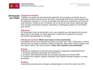 Universidade do Minho                                         Comunicação e Meios Digitais - 2012 | 2013
            Instituto de Ciências Sociais                                                 Professor Leonardo Pereira
            Departamento de Ciências da Comunicação                                     leonardpeartree@gmail.com




Animação    Proposta de trabalho
            Trabalho, em grupos de dois elementos dedicado, à concepção e produção de uma
 em Flash   animação de tema e técnica livres em Flash. A animação terá de ter uma duração entre
            30 segundos (mínimo) a 1 minuto. A animação não deverá ser abstrata de um ponto de
            vista narrativo. Podê-lo-á ser, no entanto, de um ponto de vista visual, desde que haja
            uma narrativa claramente presente. Quadrados e rectângulos podem ter uma história
            para contar!

            Objectivos
            Os mestrandos terão de demonstrar com o seu trabalho que são capazes de produzir
            algum tipo de animação em Flash aplicando o potencial do programa ao serviço
            da narrativa apresentada na animação.

            Settings do exercício (Muito mas mesmo muito importante!)
            A animação terá de ser produzida em Flash num palco com 1024 x 768 píxeis e o frame
            rate terá que ser igual ou superior a 24frs por segundo. Não podem utilizar imagens que
            não sejam vossas. Têm de as produzir. Quem não respeitar será penalizado!

            Entrega
            Terão de ser entregues ao docente para avaliação os seguintes materiais/ficheiros:
            1.	O ficheiro editável da animação em formato FLA.
            2.	O ficheiro não editável/trancado da animação exportada em formato SWF.
            3.	Ficheiros das imagens originais utilizadas (caso utilizem também imagens na vossa
            animação).

            Deadline
            A data limite prevista para a entrega e apresentação é o dia 25 de Janeiro de 2013.
 