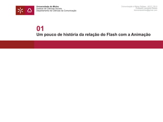 Universidade do Minho                     Comunicação e Meios Digitais - 2012 | 2013
Instituto de Ciências Sociais                             Professor Leonardo Pereira
Departamento de Ciências da Comunicação                 leonardpeartree@gmail.com




01
Um pouco de história da relação do Flash com a Animação
 