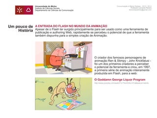 Universidade do Minho                                             Comunicação e Meios Digitais - 2012 | 2013
               Instituto de Ciências Sociais                                                     Professor Leonardo Pereira
               Departamento de Ciências da Comunicação                                         leonardpeartree@gmail.com




Um pouco de    A ENTRADA DO FLASH NO MUNDO DA ANIMAÇÃO
               Apesar de o Flash ter surgido principalmente para ser usado como uma ferramenta de
    História   publicação e authoring Web, rapidamente se percebeu o potencial de que a ferramenta
               também dispunha para a simples criação de Animação.




               	                                          O criador dos famosos personagens de 		
               	                                          animação Ren & Stimpy - John Krickfalusi -
               	                                          foi um dos primeiros criadores a perceber 	
               	                                          o potencial da ferramenta e criou, em 1997, 	
               	                                          a primeira série de animação inteiramente 	
               	                                          produzida em Flash, para a web:

               	                                          O Goddamn George Liquor Program
               	                                          http://www.youtube.com/watch?v=TkmHrAU-H7s&feature=relmfu
 