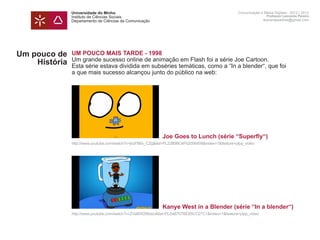 Universidade do Minho                                                               Comunicação e Meios Digitais - 2012 | 2013
               Instituto de Ciências Sociais                                                                       Professor Leonardo Pereira
               Departamento de Ciências da Comunicação                                                           leonardpeartree@gmail.com




Um pouco de    UM POUCO MAIS TARDE - 1998
               Um grande sucesso online de animação em Flash foi a série Joe Cartoon.
    História   Esta série estava dividida em subséries temáticas, como a “In a blender“, que foi
               a que mais sucesso alcançou junto do público na web:




               	                                             Joe Goes to Lunch (série “Superfly“)
               http://www.youtube.com/watch?v=jhzFB6x_CZg&list=PL22B99C4F62006408&index=7&feature=plpp_video




               	                                             Kanye West in a Blender (série “In a blender“)
               http://www.youtube.com/watch?v=ZVaBW296xbc&list=PLD48707BE85CC27C1&index=1&feature=plpp_video
 
