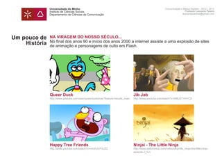 Universidade do Minho                                                                       Comunicação e Meios Digitais - 2012 | 2013
               Instituto de Ciências Sociais                                                                                Professor Leonardo Pereira
               Departamento de Ciências da Comunicação                                                                    leonardpeartree@gmail.com




Um pouco de    NA VIRAGEM DO NOSSO SÉCULO...
               No final dos anos 90 e início dos anos 2000 a internet assiste a uma explosão de sites
    História   de animação e personagens de culto em Flash.




               Queer Duck                                                       Jib Jab
               http://www.youtube.com/user/queerduckshow?feature=results_main   http://www.youtube.com/watch?v=M8U4T1IH1C8




               Happy Tree Friends                                               Ninjai - The Little Ninja
               http://www.youtube.com/watch?v=nmXL6-F3vZQ                       http://www.dailymotion.com/video/x6qm8b_ninjai-the-little-ninja-
                                                                                episode-2_fun
 
