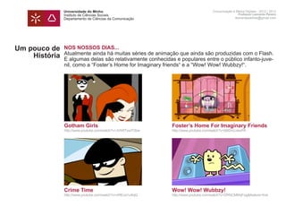 Universidade do Minho                                               Comunicação e Meios Digitais - 2012 | 2013
               Instituto de Ciências Sociais                                                       Professor Leonardo Pereira
               Departamento de Ciências da Comunicação                                           leonardpeartree@gmail.com




Um pouco de    NOS NOSSOS DIAS...
               Atualmente ainda há muitas séries de animação que ainda são produzidas com o Flash.
    História   E algumas delas são relativamente conhecidas e populares entre o público infanto-juve-
               nil, como a “Foster’s Home for Imaginary friends“ e a “Wow! Wow! Wubbzy!“.




               Gotham Girls                                 Foster’s Home For Imaginary Friends
               http://www.youtube.com/watch?v=JVhRTxw7Obw   http://www.youtube.com/watch?v=j56DnUJewPA




               Crime Time                                   Wow! Wow! Wubbzy!
               http://www.youtube.com/watch?v=nREca1u4hjQ   http://www.youtube.com/watch?v=DRNCMKkjFog&feature=fvst
 