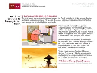 Universidade do Minho                                             Comunicação e Meios Digitais - 2012 | 2013
                Instituto de Ciências Sociais                                                     Professor Leonardo Pereira
                Departamento de Ciências da Comunicação                                         leonardpeartree@gmail.com




    A cultura   O CULTO DA ECONOMIA NA ANIMAÇÃO
                Se repararem, a maior parte das animações em Flash que vimos atrás, apesar de dife-
  estética da   rentes na Linguagem visual (no tipo de desenho) elas são relativamente semelhantes
Animação em     num aspeto: na simplicidade da animação.
        Flash
                	                                          Há uma evidente tendência para a
                	                                          simplificação do movimento e, por vezes,
                	                                          nota-se até que as figuras, em certos
                	                                          movimentos que fazem, na verdade não os
                	                                          fazem. Há apenas uma passagem “brusca“
                	                                          e imediata de uma posição para a outra.

                	                                          O investimento do trabalho de animação 		
                	                                          do animador está concentrado apenas num 	
                	                                          ou noutro pormenor (como as falas e a
                	                                          expressão dos olhos), tudo o resto se
                	                                          mantendo relativamente estático.

                	                                          Vejam novamente o Goddam George
                	                                          Liquour Program e o Ninjai, visualmente
                	                                          muito diferentes, mas muito semelhantes
                	                                          ao nível da estratégia de animação	

                	                                          O Goddamn George Liquor Program
                	                                          http://www.youtube.com/watch?v=TkmHrAU-H7s&feature=relmfu
 