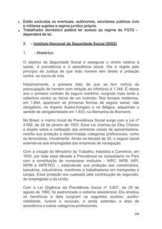 Estão excluídos os eventuais, autônomos, servidores públicos civis
e militares sujeitos a regime jurídico próprio.
Trabalhador doméstico poderá ter acesso ao regime do FGTS -
dependerá de lei.
2. – Instituto Nacional de Seguridade Social (INSS)
1. – Histórico
O objetivo da Seguridade Social é assegurar o direito relativo à
saúde, à previdência e à assistência social. Ela é regida pelo
princípio de Justiça de que todo homem tem direito à proteção
contra os riscos de vida.
Historicamente, a primeira data de que se tem notícia da
preocupação do homem com relação ao infortúnio é 1.344. É desse
ano o primeiro contrato de seguro marítimo, surgindo mais tarde a
cobertura contra os riscos de um incêndio. Nos tempos modernos,
em 1.844, aparecem as primeiras formas de seguro social, não
obrigatório, no Império Austro-húngaro e na Bélgica, adquirindo o
sentido de obrigatoriedade em 1.833, na Alemanha de Bismarck.
No Brasil, o marco inicial da Previdência Social surge com a Lei nº
4.682, de 24 de janeiro de 1923. Essa Lei chamou-se Eloy Chaves
e dispõe sobre a instituição das primeiras caixas de aposentadoria,
restrita sua proteção a determinadas categorias profissionais, como
os ferroviários, inicialmente. Ainda na década de 20, o seguro social
estende-se aos empregados das empresas de navegação.
Com a criação do Ministério do Trabalho, Indústria e Comércio, em
1930, por toda essa década a Previdência se consolidaria no País
com a constituição de numerosos institutos - IAPC, IAPB, IAPI,
IAPM e IAPETEC -, estendendo sua proteção aos comerciários,
bancários, industriários, marítimos e trabalhadores em transportes e
cargas. Essa proteção era custeada pela contribuição do segurado,
do empregador e da União.
Com a Lei Orgânica da Previdência Social nº 3.807, de 26 de
agosto de 1960, foi padronizado o sistema assistencial. Ela ampliou
os benefícios e dela surgiram os seguintes auxílios: auxílio-
natalidade, funeral e reclusão, e ainda estendeu a área de
assistência a outras categorias profissionais.
134
 