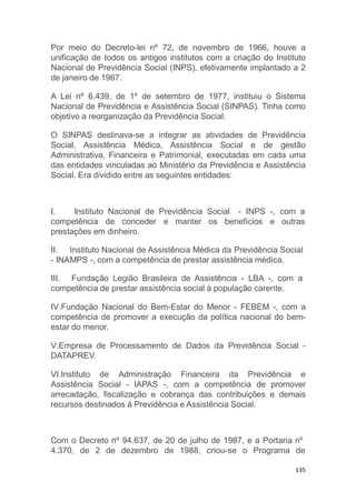 135
Por meio do Decreto-lei nº 72, de novembro de 1966, houve a
unificação de todos os antigos institutos com a criação do Instituto
Nacional de Previdência Social (INPS), efetivamente implantado a 2
de janeiro de 1967.
A Lei nº 6.439, de 1º de setembro de 1977, instituiu o Sistema
Nacional de Previdência e Assistência Social (SINPAS). Tinha como
objetivo a reorganização da Previdência Social.
O SINPAS destinava-se a integrar as atividades de Previdência
Social, Assistência Médica, Assistência Social e de gestão
Administrativa, Financeira e Patrimonial, executadas em cada uma
das entidades vinculadas ao Ministério da Previdência e Assistência
Social. Era dividido entre as seguintes entidades:
I. Instituto Nacional de Previdência Social - INPS -, com a
benefícios e outrascompetência de conceder e manter os
prestações em dinheiro.
II. Instituto Nacional de Assistência Médica da Previdência Social
- INAMPS -, com a competência de prestar assistência médica.
III. Fundação Legião Brasileira de Assistência - LBA -, com a
competência de prestar assistência social à população carente.
IV.Fundação Nacional do Bem-Estar do Menor - FEBEM -, com a
competência de promover a execução da política nacional do bem-
estar do menor.
V.Empresa de Processamento de Dados da Previdência Social -
DATAPREV.
VI.Instituto de Administração Financeira da Previdência e
Assistência Social - IAPAS -, com a competência de promover
arrecadação, fiscalização e cobrança das contribuições e demais
recursos destinados à Previdência e Assistência Social.
Com o Decreto nº 94.637, de 20 de julho de 1987, e a Portaria nº
4.370, de 2 de dezembro de 1988, criou-se o Programa de
 