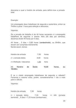 126
descanso e qual o horário de entrada, para definir-mos a jornada
total.
Exemplo:
Um empregado deve trabalharar de segunda a sexta-feira, entrar as
7h00m e parar 1 hora para refeição e descanso.
Vejamos:
Se a jornada de trabalho é de 44 horas semanais e o empregado
trabalhará de segunda a sexcta- feira (05 dias por semana),
devemos dividir 44 horas por 5 dias.
44 horas ¸ 5 dias = 8,80 horas (centesimais), ou 8h48m, que
devem ser cumpridas diariamente.
Sendo assim, temos:
(=) Horário de Saída
Horário de entrada 7,00 horas
(+ ) Jornada diária 8,80 horas
(+) Refeição / descanso 1,00 hora
16,80 horas, ou
16h48m
E se o citado empregado trabalhasse de segunda a sábado?
Faríamos a mesma coisa, porém, consideraríamos 1 dia a mais
para o cálculo.
Vejamos:
Horário de entrada 7,00 horas
=> 44h (jornada(+ ) Jornada diária 7.33 horas
semanal) ¸ 6 dias = 7,33 horas (centesimais)
 