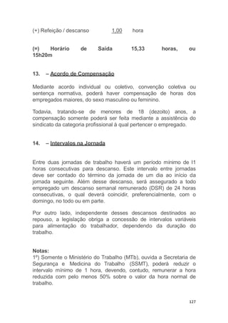 127
(+) Refeição / descanso 1,00 hora
(=) Horário de Saída 15,33 horas, ou
15h20m
13. – Acordo de Compensação
Mediante acordo individual ou coletivo, convenção coletiva ou
sentença normativa, poderá haver compensação de horas dos
empregados maiores, do sexo masculino ou feminino.
Todavia, tratando-se de menores de 18 (dezoito) anos, a
compensação somente poderá ser feita mediante a assistência do
sindicato da categoria profissional à qual pertencer o empregado.
14. – Intervalos na Jornada
Entre duas jornadas de trabalho haverá um período mínimo de l1
horas consecutivas para descanso. Este intervalo entre jornadas
deve ser contado do término da jornada de um dia ao início da
jornada seguinte. Além desse descanso, será assegurado a todo
empregado um descanso semanal remunerado (DSR) de 24 horas
consecutivas, o qual deverá coincidir, preferencialmente, com o
domingo, no todo ou em parte.
Por outro lado, independente desses descansos destinados ao
repouso, a legislação obriga a concessão de intervalos variáveis
para alimentação do trabalhador, dependendo da duração do
trabalho.
Notas:
1º) Somente o Ministério do Trabalho (MTb), ouvida a Secretaria de
Segurança e Medicina do Trabalho (SSMT), poderá reduzir o
intervalo mínimo de 1 hora, devendo, contudo, remunerar a hora
reduzida com pelo menos 50% sobre o valor da hora normal de
trabalho.
 