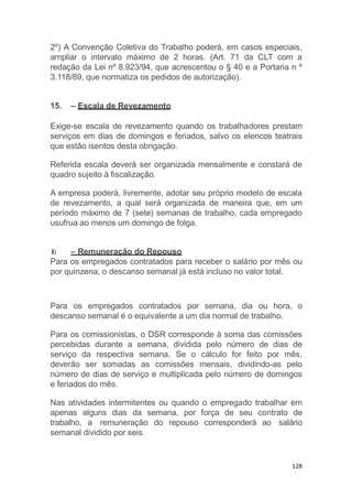 128
2º) A Convenção Coletiva do Trabalho poderá, em casos especiais,
ampliar o intervalo máximo de 2 horas. (Art. 71 da CLT com a
redação da Lei nº 8.923/94, que acrescentou o § 40 e a Portaria n º
3.118/89, que normatiza os pedidos de autorização).
15. – Escala de Revezamento
Exige-se escala de revezamento quando os trabalhadores prestam
serviços em dias de domingos e feriados, salvo os elencos teatrais
que estão isentos desta obrigação.
Referida escala deverá ser organizada mensalmente e constará de
quadro sujeito à fiscalização.
A empresa poderá, livremente, adotar seu próprio modelo de escala
de revezamento, a qual será organizada de maneira que, em um
período máximo de 7 (sete) semanas de trabalho, cada empregado
usufrua ao menos um domingo de folga.
16. – Remuneração do Repouso
Para os empregados contratados para receber o salário por mês ou
por quinzena, o descanso semanal já está incluso no valor total.
Para os empregados contratados por semana, dia ou hora, o
descanso semanal é o equivalente a um dia normal de trabalho.
Para os comissionistas, o DSR corresponde à soma das comissões
percebidas durante a semana, dividida pelo número de dias de
serviço da respectiva semana. Se o cálculo for feito por mês,
deverão ser somadas as comissões mensais, dividindo-as pelo
número de dias de serviço e multiplicada pelo número de domingos
e feriados do mês.
Nas atividades intermitentes ou quando o empregado trabalhar em
apenas alguns dias da semana, por força de seu contrato de
trabalho, a remuneração do repouso corresponderá ao salário
semanal dividido por seis.
 