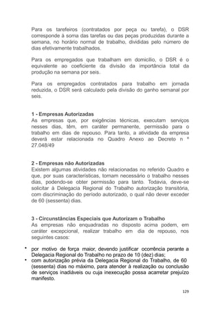 Para os tarefeiros (contratados por peça ou tarefa), o DSR
corresponde à soma das tarefas ou das peças produzidas durante a
semana, no horário normal de trabalho, divididas pelo número de
dias efetivamente trabalhados.
Para os empregados que trabalham em domicílio, o DSR é o
equivalente ao coeficiente da divisão da importância total da
produção na semana por seis.
Para os empregados contratados para trabalho em jornada
reduzida, o DSR será calculado pela divisão do ganho semanal por
seis.
1 - Empresas Autorizadas
As empresas que, por exigências técnicas, executam serviços
nesses dias, têm, em caráter permanente, permissão para o
trabalho em dias de repouso. Para tanto, a atividade da empresa
deverá estar relacionada no Quadro Anexo ao Decreto n º
27.048/49
2 - Empresas não Autorizadas
Existem algumas atividades não relacionadas no referido Quadro e
que, por suas características, tornam necessário o trabalho nesses
dias, podendo-se obter permissão para tanto. Todavia, deve-se
solicitar à Delegacia Regional do Trabalho autorização transitória,
com discriminação do período autorizado, o qual não dever exceder
de 60 (sessenta) dias.
3 - Circunstâncias Especiais que Autorizam o Trabalho
As empresas não enquadradas no disposto acima podem, em
caráter excepcional, realizar trabalho em dia de repouso, nos
seguintes casos:
por motivo de força maior, devendo justificar ocorrência perante a
Delegacia Regional do Trabalho no prazo de 10 (dez) dias;
com autorização prévia da Delegacia Regional do Trabalho, de 60
(sessenta) dias no máximo, para atender à realização ou conclusão
de serviços inadiáveis ou cuja inexecução possa acarretar prejuízo
manifesto.
129
 