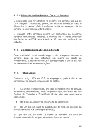 130
3.17. – Admissão ou Demissão no Curso da Semana
O empregado que for admitido no decorrer da semana fará jus ao
DSR integral. Tratando-se, porém, de rescisão contratual, caso o
último dia do aviso prévio trabalhado recaia em qualquer dia da
semana, o empregado perderá o DSR.
O intervalo entre jornadas deverá ser adicionado ao descanso
semanal remunerado. Portanto, o intervalo de 11 horas acrescido
das 24 horas de DSR deverá totalizar 35 horas de paralisação no
trabalho.
3.18. – Coincidência do DSR com o Feriado
Quando o feriado recair em domingo ou dia de repouso durante a
semana, para os que trabalham em regime de escala de
revezamento, o pagamento do DSR corresponderá a um só dia, não
sendo cumulativas as remunerações.
3.19. – Faltas Legais
Conforme artigo 473 da CLT, o empregado poderá deixar de
comparecer ao serviço sem prejuízo do salário:
-I Até 2 dias consecutivos, em caso de falecimento do cônjuje,
ascendente, descendente, irmão ou pessoa que, declarada em sua
Carteira de Trabalho e Previdência Social, viva sob dependência
econômica;
- II até 3 dias consecutivos em virtude de casamento;
-III por um dia, em caso de nascimento de filho, no decorrer da
primeira semana (CF alterou para 5 dias);
-IV por um dia, em cada 12 meses de trabalho, em caso de
doação voluntária de sangue, devidamente comprovada;
 