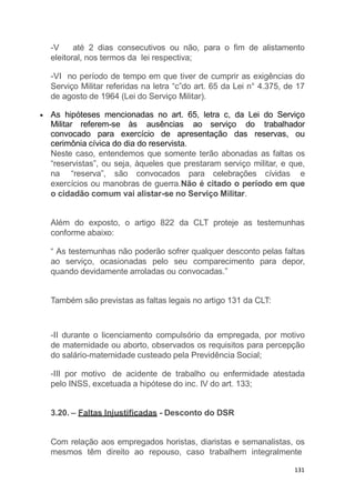 -V até 2 dias consecutivos ou não, para o fim de alistamento
eleitoral, nos termos da lei respectiva;
-VI no período de tempo em que tiver de cumprir as exigências do
Serviço Militar referidas na letra “c”do art. 65 da Lei n° 4.375, de 17
de agosto de 1964 (Lei do Serviço Militar).
As hipóteses mencionadas no art. 65, letra c, da Lei do Serviço
Militar referem-se às ausências ao serviço do trabalhador
convocado para exercício de apresentação das reservas, ou
cerimônia cívica do dia do reservista.
Neste caso, entendemos que somente terão abonadas as faltas os
“reservistas”, ou seja, àqueles que prestaram serviço militar, e que,
na “reserva”, são convocados para celebrações cívidas e
exercícios ou manobras de guerra.Não é citado o período em que
o cidadão comum vai alistar-se no Serviço Militar.
Além do exposto, o artigo 822 da CLT proteje as testemunhas
conforme abaixo:
“ As testemunhas não poderão sofrer qualquer desconto pelas faltas
ao serviço, ocasionadas pelo seu comparecimento para depor,
quando devidamente arroladas ou convocadas.”
Também são previstas as faltas legais no artigo 131 da CLT:
131
-II durante o licenciamento compulsório da empregada, por motivo
de maternidade ou aborto, observados os requisitos para percepção
do salário-maternidade custeado pela Previdência Social;
-III por motivo de acidente de trabalho ou enfermidade atestada
pelo INSS, excetuada a hipótese do inc. IV do art. 133;
3.20. – Faltas Injustificadas - Desconto do DSR
Com relação aos empregados horistas, diaristas e semanalistas, os
mesmos têm direito ao repouso, caso trabalhem integralmente
 