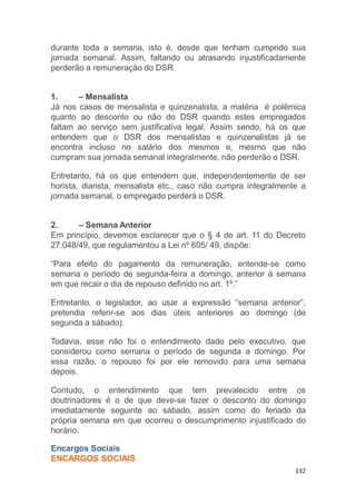 132
durante toda a semana, isto é, desde que tenham cumprido sua
jornada semanal. Assim, faltando ou atrasando injustificadamente
perderão a remuneração do DSR.
1. – Mensalista
Já nos casos de mensalista e quinzenalista, a matéria é polêmica
quanto ao desconto ou não do DSR quando estes empregados
faltam ao serviço sem justificativa legal. Assim sendo, há os que
entendem que o DSR dos mensalistas e quinzenalistas já se
encontra incluso no salário dos mesmos e, mesmo que não
cumpram sua jornada semanal integralmente, não perderão o DSR.
Entretanto, há os que entendem que, independentemente de ser
horista, diarista, mensalista etc., caso não cumpra integralmente a
jornada semanal, o empregado perderá o DSR.
2. – Semana Anterior
Em princípio, devemos esclarecer que o § 4 do art. 11 do Decreto
27.048/49, que regulamentou a Lei nº 605/ 49, dispõe:
“Para efeito do pagamento da remuneração, entende-se como
semana o período de segunda-feira a domingo, anterior à semana
em que recair o dia de repouso definido no art. 1º.”
Entretanto, o legislador, ao usar a expressão “semana anterior”,
pretendia referir-se aos dias úteis anteriores ao domingo (de
segunda a sábado).
Todavia, esse não foi o entendimento dado pelo executivo, que
considerou como semana o período de segunda a domingo. Por
essa razão, o repouso foi por ele removido para uma semana
depois.
Contudo, o entendimento que tem prevalecido entre os
doutrinadores é o de que deve-se fazer o desconto do domingo
imediatamente seguinte ao sábado, assim como do feriado da
própria semana em que ocorreu o descumprimento injustificado do
horário.
Encargos Sociais
ENCARGOS SOCIAIS
 
