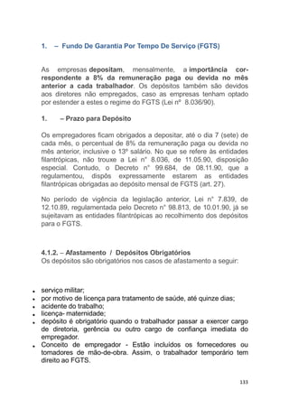 1. – Fundo De Garantia Por Tempo De Serviço (FGTS)
As empresas depositam, mensalmente, a importância cor-
respondente a 8% da remuneração paga ou devida no mês
anterior a cada trabalhador. Os depósitos também são devidos
aos diretores não empregados, caso as empresas tenham optado
por estender a estes o regime do FGTS (Lei nº 8.036/90).
1. – Prazo para Depósito
Os empregadores ficam obrigados a depositar, até o dia 7 (sete) de
cada mês, o percentual de 8% da remuneração paga ou devida no
mês anterior, inclusive o 13º salário. No que se refere às entidades
filantrópicas, não trouxe a Lei n° 8.036, de 11.05.90, disposição
especial. Contudo, o Decreto n° 99.684, de 08.11.90, que a
regulamentou, dispôs expressamente estarem as entidades
filantrópicas obrigadas ao depósito mensal de FGTS (art. 27).
No período de vigência da legislação anterior, Lei n° 7.839, de
12.10.89, regulamentada pelo Decreto n° 98.813, de 10.01.90, já se
sujeitavam as entidades filantrópicas ao recolhimento dos depósitos
para o FGTS.
4.1.2. – Afastamento / Depósitos Obrigatórios
Os depósitos são obrigatórios nos casos de afastamento a seguir:
serviço militar;
por motivo de licença para tratamento de saúde, até quinze dias;
acidente do trabalho;
licença- maternidade;
depósito é obrigatório quando o trabalhador passar a exercer cargo
de diretoria, gerência ou outro cargo de confiança imediata do
empregador.
Conceito de empregador - Estão incluídos os fornecedores ou
tomadores de mão-de-obra. Assim, o trabalhador temporário tem
direito ao FGTS.
133
 