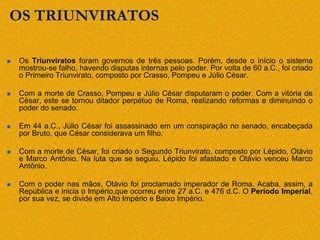 OS TRIUNVIRATOS
 Os Triunviratos foram governos de três pessoas. Porém, desde o início o sistema
mostrou-se falho, havendo disputas internas pelo poder. Por volta de 60 a.C., foi criado
o Primeiro Triunvirato, composto por Crasso, Pompeu e Júlio César.
 Com a morte de Crasso, Pompeu e Júlio César disputaram o poder. Com a vitória de
César, este se tornou ditador perpétuo de Roma, realizando reformas e diminuindo o
poder do senado.
 Em 44 a.C., Júlio César foi assassinado em um conspiração no senado, encabeçada
por Bruto, que César considerava um filho.
 Com a morte de César, foi criado o Segundo Triunvirato, composto por Lépido, Otávio
e Marco Antônio. Na luta que se seguiu, Lépido foi afastado e Otávio venceu Marco
Antônio.
 Com o poder nas mãos, Otávio foi proclamado imperador de Roma. Acaba, assim, a
República e inicia o Império,que ocorreu entre 27 a.C. e 476 d.C. O Período Imperial,
por sua vez, se divide em Alto Império e Baixo Império.
 