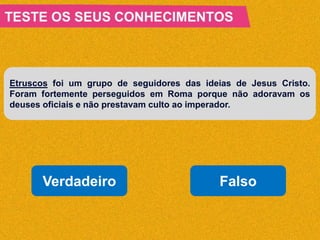 Etruscos foi um grupo de seguidores das ideias de Jesus Cristo.
Foram fortemente perseguidos em Roma porque não adoravam os
deuses oficiais e não prestavam culto ao imperador.
Verdadeiro Falso
 
