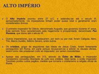 ALTO IMPÉRIO
 O Alto Império ocorreu entre 27 a.C. e estendeu-se até o século III,
aproximadamente. Os imperadores tinham poder quase total e geralmente eram
considerados divinos.
 O primeiro imperador foi Otávio, denominado Augusto, que governou durante 41 anos.
Este período ficou caracterizado pela hegemonia e prosperidade, denominado Pax
Romana, que durou até o século III.
 Outros imperadores, que se destacaram, por bem ou por mal, foram Calígula, Nero,
Tito, Marco Aurélio, Sétimo Severo, entre outros.
 Os cristãos, grupo de seguidores das ideias de Jesus Cristo, foram fortemente
perseguidos em Roma, em parte porque recusavam-se a adorar os deuses oficiais,
assim como não prestavam culto ao imperador, por serem monoteístas.
 Apesar das perseguições, em 313, através do Édito de Milão, o imperador
Constantino concedeu liberdade de culto aos cristãos. Mais tarde, o então imperador
Teodósio proibiu cultos pagãos, medida que tornaria o cristianismo a religião oficial de
Roma.
 