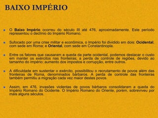 BAIXO IMPÉRIO
 O Baixo Império ocorreu do século III até 476, aproximadamente. Este período
representou o declínio do Império Romano.
 Sufocado por uma crise militar e econômica, o Império foi dividido em dois: Ocidental,
com sede em Roma; e Oriental, com sede em Constantinopla.
 Entre os fatores que causaram a queda da parte ocidental, podemos destacar o custo
em manter os exércitos nas fronteiras; a perda de controle de regiões, devido ao
tamanho do império; aumento dos impostos e corrupção, entre outros.
 A dificuldade em sustentar o exército, possibilitou o recrutamento de povos além das
fronteiras de Roma, denominados bárbaros. A perda de controle das fronteiras
também permitiu a migração cada vez maior destes povos.
 Assim, em 476, invasões violentas de povos bárbaros consolidaram a queda do
Império Romano do Ocidente. O Império Romano do Oriente, porém, sobreviveu por
mais alguns séculos.
 