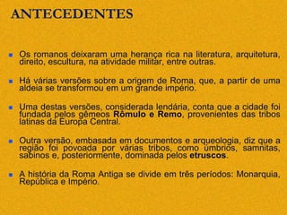 ANTECEDENTES
 Os romanos deixaram uma herança rica na literatura, arquitetura,
direito, escultura, na atividade militar, entre outras.
 Há várias versões sobre a origem de Roma, que, a partir de uma
aldeia se transformou em um grande império.
 Uma destas versões, considerada lendária, conta que a cidade foi
fundada pelos gêmeos Rômulo e Remo, provenientes das tribos
latinas da Europa Central.
 Outra versão, embasada em documentos e arqueologia, diz que a
região foi povoada por várias tribos, como úmbrios, samnitas,
sabinos e, posteriormente, dominada pelos etruscos.
 A história da Roma Antiga se divide em três períodos: Monarquia,
República e Império.
 