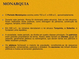 MONARQUIA
 O Período Monárquico ocorreu entre 753 a.C. e 509 a.C., aproximadamente.
 Durante este período, Roma foi dominada pelos etruscos. Sob os reis etruscos,
foram realizadas obras públicas, como drenagem de pântanos, construção de
esgotos, templos, entre outras.
 Em 509 a.C., os romanos derrubaram o rei etrusco Tarquínio, o Soberbo, e
fundaram uma república.
 A sociedade, neste período, se dividia em quatro classes principais. Os patrícios
eram grandes proprietários de terras. Abaixo deles haviam os clientes, grupo de
pessoas, geralmente plebeus ou estrangeiros, que davam terras aos patrícios e
deles recebiam proteção.
 Os plebeus formavam a maioria da população, constituindo-se de pequenos
agricultores, comerciantes, pastores e artesãos. Os escravos não tinham direitos
políticos e muitos se tornavam gladiadores.
 