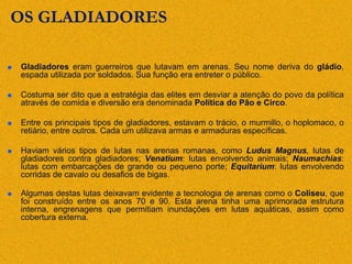 OS GLADIADORES
 Gladiadores eram guerreiros que lutavam em arenas. Seu nome deriva do gládio,
espada utilizada por soldados. Sua função era entreter o público.
 Costuma ser dito que a estratégia das elites em desviar a atenção do povo da política
através de comida e diversão era denominada Política do Pão e Circo.
 Entre os principais tipos de gladiadores, estavam o trácio, o murmillo, o hoplomaco, o
retiário, entre outros. Cada um utilizava armas e armaduras específicas.
 Haviam vários tipos de lutas nas arenas romanas, como Ludus Magnus, lutas de
gladiadores contra gladiadores; Venatium: lutas envolvendo animais; Naumachias:
lutas com embarcações de grande ou pequeno porte; Equitarium: lutas envolvendo
corridas de cavalo ou desafios de bigas.
 Algumas destas lutas deixavam evidente a tecnologia de arenas como o Coliseu, que
foi construído entre os anos 70 e 90. Esta arena tinha uma aprimorada estrutura
interna, engrenagens que permitiam inundações em lutas aquáticas, assim como
cobertura externa.
 