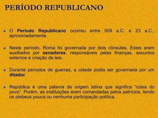 PERÍODO REPUBLICANO
 O Período Republicano ocorreu entre 509 a.C. e 23 a.C.,
aproximadamente.
 Neste período, Roma foi governada por dois cônsules. Estes eram
auxiliados por senadores, responsáveis pelas finanças, assuntos
externos e criação de leis.
 Durante períodos de guerras, a cidade podia ser governada por um
ditador.
 República é uma palavra de origem latina que significa “coisa do
povo”. Porém, as instituições eram comandadas pelos patrícios, tendo
os plebeus pouca ou nenhuma participação política.
 