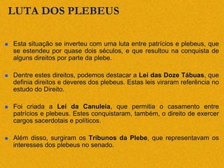 LUTA DOS PLEBEUS
 Esta situação se inverteu com uma luta entre patrícios e plebeus, que
se estendeu por quase dois séculos, e que resultou na conquista de
alguns direitos por parte da plebe.
 Dentre estes direitos, podemos destacar a Lei das Doze Tábuas, que
definia direitos e deveres dos plebeus. Estas leis viraram referência no
estudo do Direito.
 Foi criada a Lei da Canuleia, que permitia o casamento entre
patrícios e plebeus. Estes conquistaram, também, o direito de exercer
cargos sacerdotais e políticos.
 Além disso, surgiram os Tribunos da Plebe, que representavam os
interesses dos plebeus no senado.
 