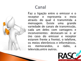 Faz a ligação entre o emissor e o
receptor e representa o meio
através do qual é transmitida a
mensagem. Existe uma grande
variedade de canais de transmissão,
cada um deles com vantagens e
inconvenientes: destacam-se o ar
(no caso do emissor e receptor
estarem frente a frente), o telefone,
os meios eletrônicos e informáticos,
os memorandos, a rádio, a
televisão,entre outros.
 