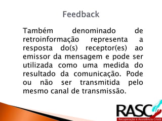Também denominado de
retroinformação representa a
resposta do(s) receptor(es) ao
emissor da mensagem e pode ser
utilizada como uma medida do
resultado da comunicação. Pode
ou não ser transmitida pelo
mesmo canal de transmissão.
 