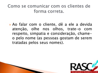  Ao falar com o cliente, dê a ele a devida
atenção, olhe nos olhos, trate-o com
respeito, simpatia e consideração, chame-
o pelo nome (as pessoas gostam de serem
tratadas pelos seus nomes).
 