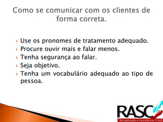  Use os pronomes de tratamento adequado.
 Procure ouvir mais e falar menos.
 Tenha segurança ao falar.
 Seja objetivo.
 Tenha um vocabulário adequado ao tipo de
pessoa.
 