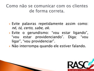  Evite palavras repetidamente assim como:
né, tá, certo, sabe, ok.
 Evite o gerundismo: “vou estar ligando”,
“vou estar providenciando”. Diga: “vou
ligar”, “vou providenciar”.
 Não interrompa quando ele estiver falando.
 