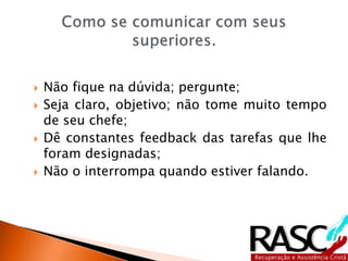  Não fique na dúvida; pergunte;
 Seja claro, objetivo; não tome muito tempo
de seu chefe;
 Dê constantes feedback das tarefas que lhe
foram designadas;
 Não o interrompa quando estiver falando.
 