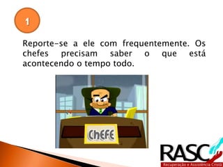 Reporte-se a ele com frequentemente. Os
chefes precisam saber o que está
acontecendo o tempo todo.
1
 