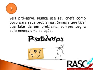 Seja pró-ativo. Nunca use seu chefe como
poço para seus problemas. Sempre que tiver
que falar de um problema, sempre sugira
pelo menos uma solução.
3
 