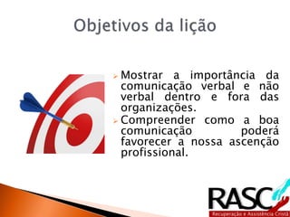  Mostrar a importância da
comunicação verbal e não
verbal dentro e fora das
organizações.
 Compreender como a boa
comunicação poderá
favorecer a nossa ascenção
profissional.
 
