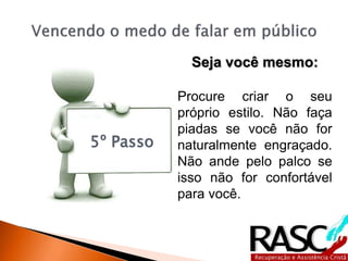 5º Passo
Seja você mesmo:
Procure criar o seu
próprio estilo. Não faça
piadas se você não for
naturalmente engraçado.
Não ande pelo palco se
isso não for confortável
para você.
 