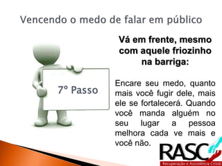 7º Passo
Vá em frente, mesmo
com aquele friozinho
na barriga:
Encare seu medo, quanto
mais você fugir dele, mais
ele se fortalecerá. Quando
você manda alguém no
seu lugar a pessoa
melhora cada ve mais e
você não.
 
