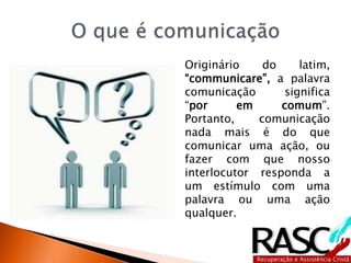 Originário do latim,
“communicare”, a palavra
comunicação significa
“por em comum”.
Portanto, comunicação
nada mais é do que
comunicar uma ação, ou
fazer com que nosso
interlocutor responda a
um estímulo com uma
palavra ou uma ação
qualquer.
 
