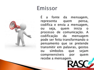 É a fonte da mensagem,
representa quem pensa,
codifica e envia a mensagem,
ou seja, quem inicia o
processo de comunicação. A
codificação da mensagem
pode ser feita transformando o
pensamento que se pretende
transmitir em palavras, gestos
ou símbolos que sejam
compreensíveis por quem
recebe a mensagem.
 