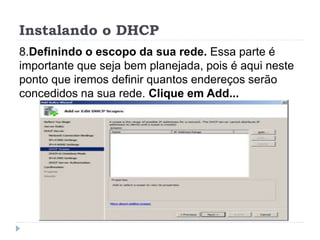 Instalando o DHCP
8.Definindo o escopo da sua rede. Essa parte é
importante que seja bem planejada, pois é aqui neste
ponto que iremos definir quantos endereços serão
concedidos na sua rede. Clique em Add...
 