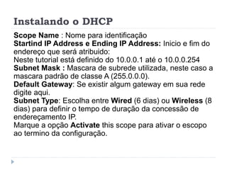 Instalando o DHCP
Scope Name : Nome para identificação
Startind IP Address e Ending IP Address: Inicio e fim do
endereço que será atribuido:
Neste tutorial está definido do 10.0.0.1 até o 10.0.0.254
Subnet Mask : Mascara de subrede utilizada, neste caso a
mascara padrão de classe A (255.0.0.0).
Default Gateway: Se existir algum gateway em sua rede
digite aqui.
Subnet Type: Escolha entre Wired (6 dias) ou Wireless (8
dias) para definir o tempo de duração da concessão de
endereçamento IP.
Marque a opção Activate this scope para ativar o escopo
ao termino da configuração.
 