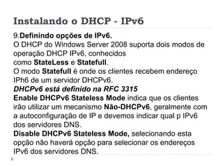 Instalando o DHCP - IPv6
9.Definindo opções de IPv6.
O DHCP do Windows Server 2008 suporta dois modos de
operação DHCP IPv6, conhecidos
como StateLess e Statefull.
O modo Statefull é onde os clientes recebem endereço
IPh6 de um servidor DHCPv6.
DHCPv6 está definido na RFC 3315
Enable DHCPv6 Stateless Mode indica que os clientes
irão utilizar um mecanismo Não-DHCPv6, geralmente com
a autoconfiguração de IP e devemos indicar qual p IPv6
dos servidores DNS.
Disable DHCPv6 Stateless Mode, selecionando esta
opção não haverá opção para selecionar os endereços
IPv6 dos servidores DNS.
 