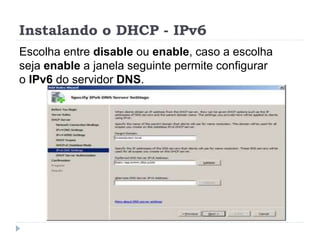 Instalando o DHCP - IPv6
Escolha entre disable ou enable, caso a escolha
seja enable a janela seguinte permite configurar
o IPv6 do servidor DNS.
 